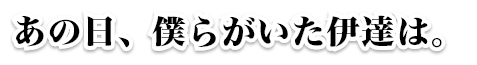 あの日、僕等がいた伊達は。